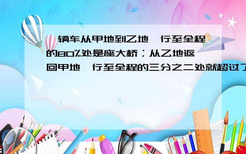 一辆车从甲地到乙地,行至全程的80%处是座大桥；从乙地返回甲地,行至全程的三分之二处就超过了这座大桥21没写完的：千米.甲乙两地相距多少千米?