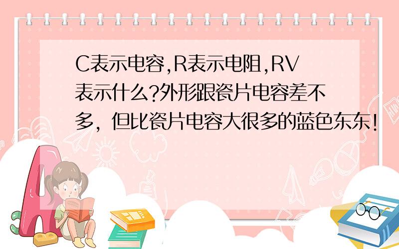 C表示电容,R表示电阻,RV表示什么?外形跟瓷片电容差不多，但比瓷片电容大很多的蓝色东东！