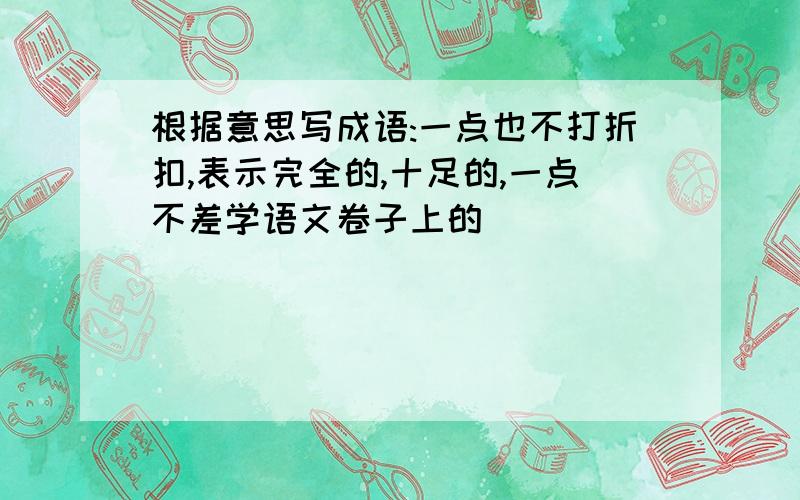 根据意思写成语:一点也不打折扣,表示完全的,十足的,一点不差学语文卷子上的