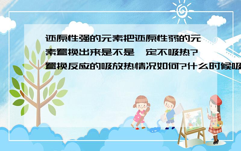 还原性强的元素把还原性弱的元素置换出来是不是一定不吸热?置换反应的吸放热情况如何?什么时候吸热什么时候放热?