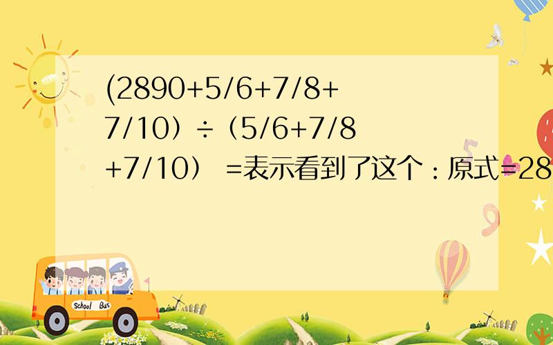 (2890+5/6+7/8+7/10）÷（5/6+7/8+7/10） =表示看到了这个：原式=2890 / (5/6 + 7/8 + 7/10) +(5/6 + 7/8 + 7/10) /(5/6 + 7/8 + 7/10) =2890/(289/120)+1=1201但是不懂2890 / (5/6 + 7/8 + 7/10) +(5/6 + 7/8 + 7/10) /(5/6 + 7/8 + 7/10) 这一步