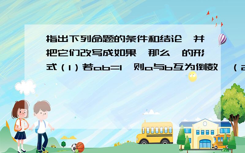 指出下列命题的条件和结论,并把它们改写成如果…那么…的形式（1）若ab=1,则a与b互为倒数  （2）长方形的四个角都是直角  （3）两个正数之差为负数快!