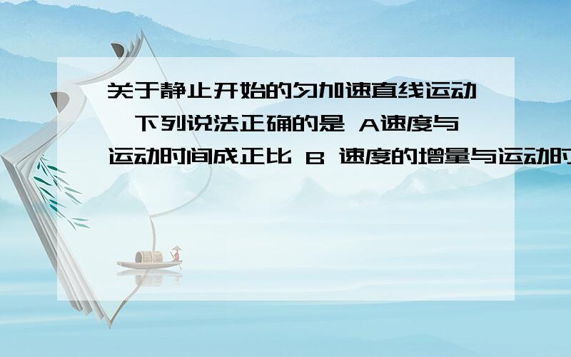 关于静止开始的匀加速直线运动,下列说法正确的是 A速度与运动时间成正比 B 速度的增量与运动时间的平方成正比 C位移与时间的平方成正比D连续相同的时间间隔内的位移增量都相同请讲明