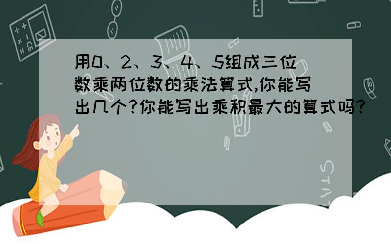 用0、2、3、4、5组成三位数乘两位数的乘法算式,你能写出几个?你能写出乘积最大的算式吗?