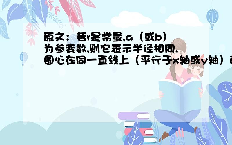 原文：若r是常量,a（或b）为参变数,则它表示半径相同,圆心在同一直线上（平行于x轴或y轴）的圆系方程．更完整的原文：在方程(x-a)^2+(y-b)^2=r^2中，若圆心(a,b)为定点，r为参变数，则它表示