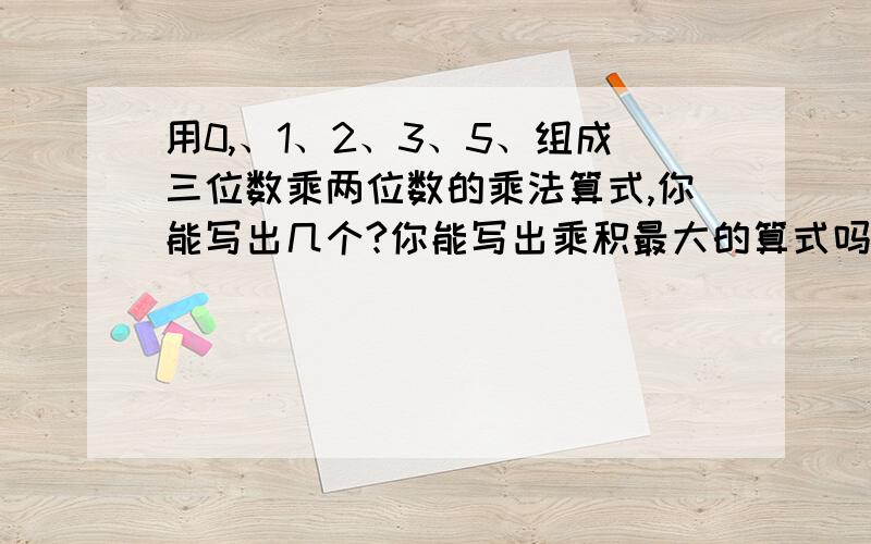 用0,、1、2、3、5、组成三位数乘两位数的乘法算式,你能写出几个?你能写出乘积最大的算式吗?