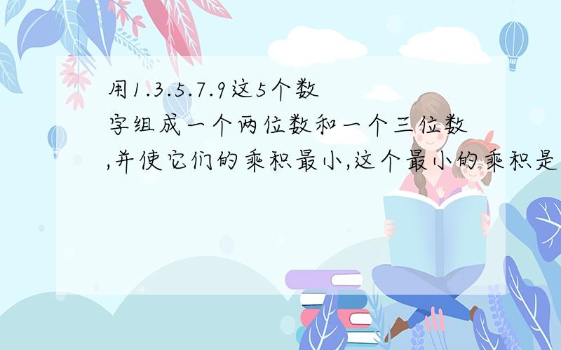 用1.3.5.7.9这5个数字组成一个两位数和一个三位数,并使它们的乘积最小,这个最小的乘积是多少?