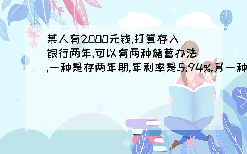 某人有2000元钱,打算存入银行两年,可以有两种储蓄办法,一种是存两年期,年利率是5.94%,另一种是先存一期的,年利率是5.67%,到期后把本金和税后利息取出来合在一起再存一年.那种办法得到的多