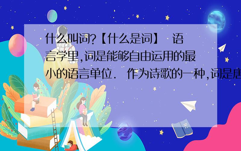 什么叫词?【什么是词】  语言学里,词是能够自由运用的最小的语言单位.  作为诗歌的一种,词是唐代兴起的一种新的文学样式,到了宋代,经过长期不断的发展,进入了全盛时期.  词又称曲子词