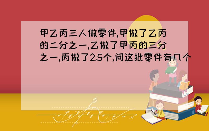 甲乙丙三人做零件,甲做了乙丙的二分之一,乙做了甲丙的三分之一,丙做了25个,问这批零件有几个