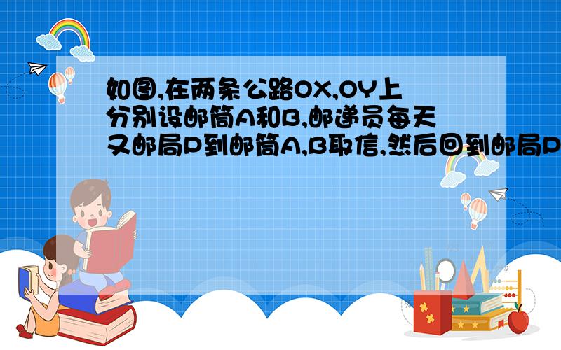 如图,在两条公路OX,OY上分别设邮筒A和B,邮递员每天又邮局P到邮筒A,B取信,然后回到邮局P,那么A,B的位置设在何处,才能使邮递员走的路程最短?