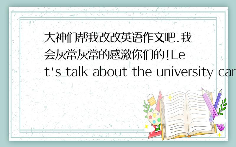 大神们帮我改改英语作文吧.我会灰常灰常的感激你们的!Let's talk about the university canteen.Canteen as an important part of the university campus,is responsible for the students to eat every day.A good meal will provide students