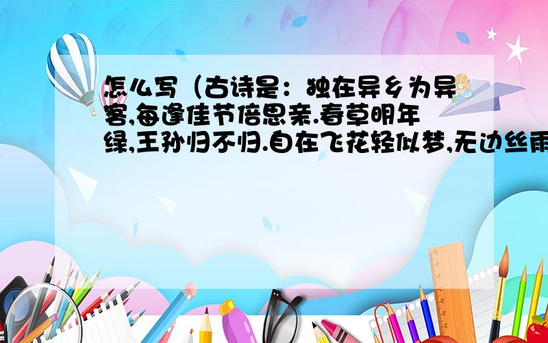 怎么写（古诗是：独在异乡为异客,每逢佳节倍思亲.春草明年绿,王孙归不归.自在飞花轻似梦,无边丝雨细如绸）