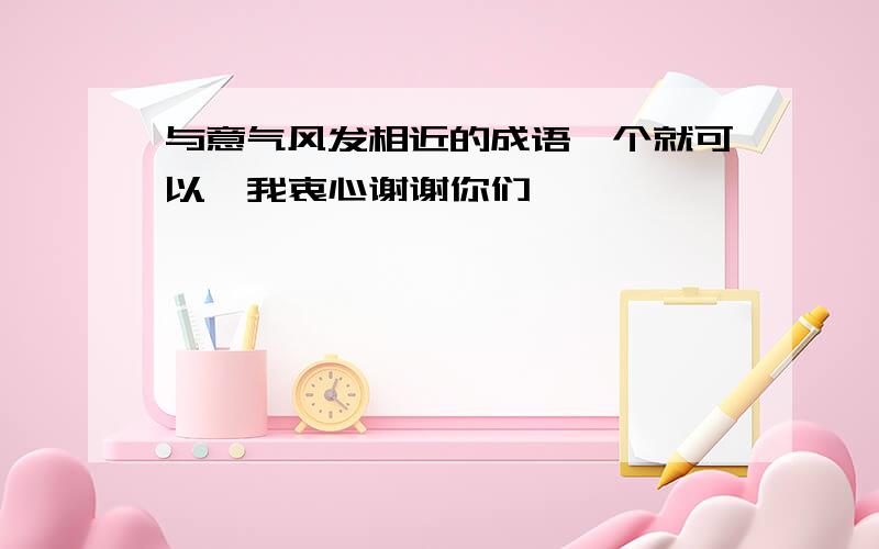 与意气风发相近的成语一个就可以,我衷心谢谢你们