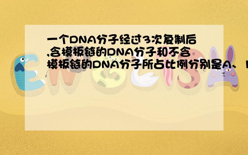 一个DNA分子经过3次复制后,含模板链的DNA分子和不含模板链的DNA分子所占比例分别是A、1/8和7/8 B、1/4和3/4C、1/2和1/2D、1/6和1/2