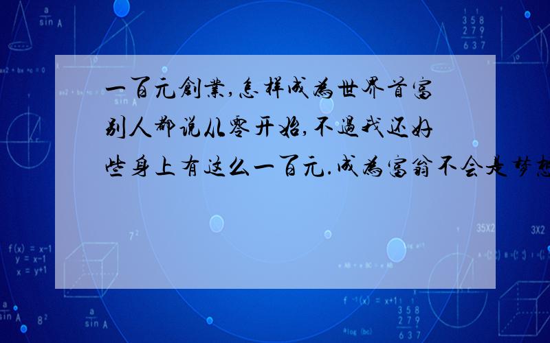 一百元创业,怎样成为世界首富别人都说从零开始,不过我还好些身上有这么一百元.成为富翁不会是梦想吧.别人都是白手起家,我还好,有资本.那怎样让这一百无线的增值呢?