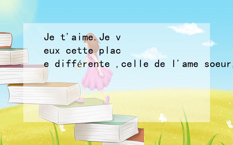 Je t'aime.Je veux cette place différente ,celle de l'ame soeur,de la présence.