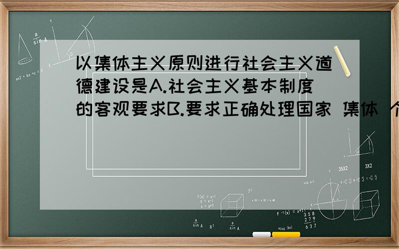 以集体主义原则进行社会主义道德建设是A.社会主义基本制度的客观要求B.要求正确处理国家 集体 个人利益之间的关系C.要反对个人主义 利己主义D.也要求国家和集体要重视和依法保护个人