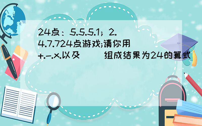 24点：5.5.5.1；2.4.7.724点游戏;请你用+.-.x.以及（ ）组成结果为24的算式（四个数都要用不能重复） 4.7.7,1.5.5.5