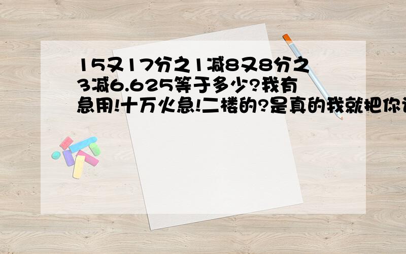 15又17分之1减8又8分之3减6.625等于多少?我有急用!十万火急!二楼的?是真的我就把你设为最佳!