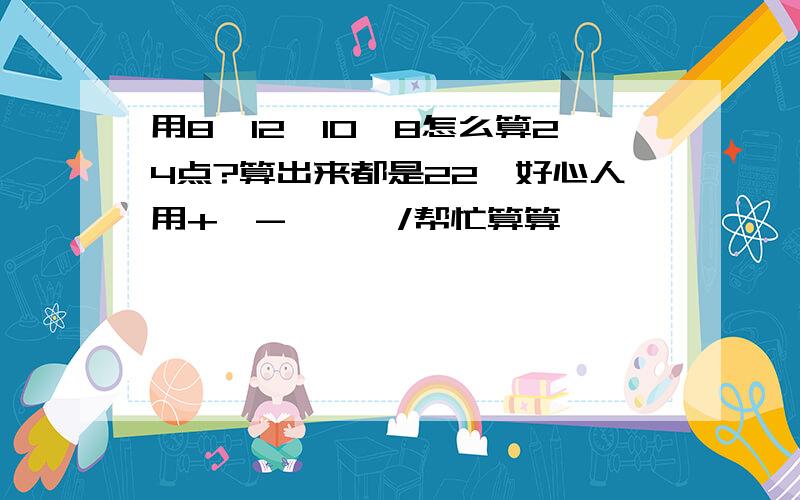 用8、12、10、8怎么算24点?算出来都是22,好心人用+、-、*、/帮忙算算