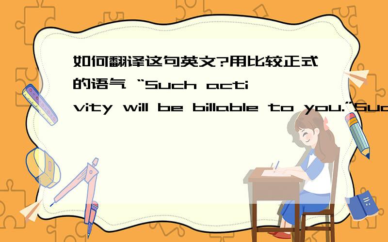 如何翻译这句英文?用比较正式的语气 “Such activity will be billable to you.”Such activity will be billable to you.关键这个billable在这里是什么意思?是可以开账单?还是需要收费?