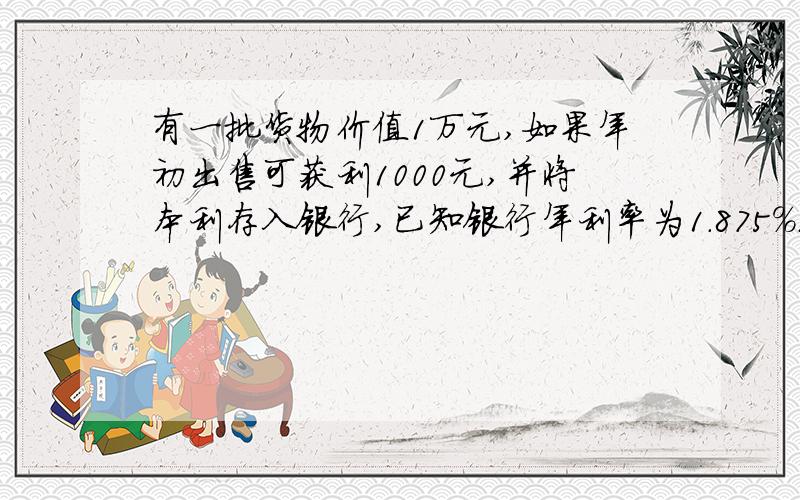 有一批货物价值1万元,如果年初出售可获利1000元,并将本利存入银行,已知银行年利率为1.875%.（千分之一点八七五）.如果年末出售,可获利1200元,但要付50元的保管费.为了多获利,这批货是年初