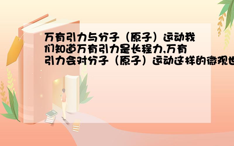 万有引力与分子（原子）运动我们知道万有引力是长程力,万有引力会对分子（原子）运动这样的微观世界产生影响吗?他们又是怎样的关系?