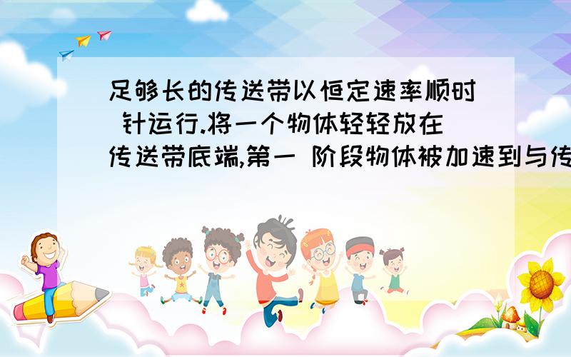 足够长的传送带以恒定速率顺时 针运行.将一个物体轻轻放在传送带底端,第一 阶段物体被加速到与传送带具有相同的速度,第二阶段与传送带相对静止,匀速运动到达传送带顶 端.下列说法中