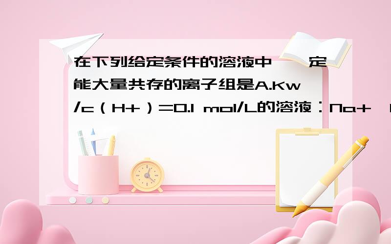 在下列给定条件的溶液中,一定能大量共存的离子组是A.Kw/c（H+）=0.1 mol/L的溶液：Na+、K+、SiO32－、NO3－B.FeCl3溶液:K+、Na+、SO42-、AlO2- 尤其A中PH=13不是既有H+,又有OH-吗?为什么还选A呢?不好意思