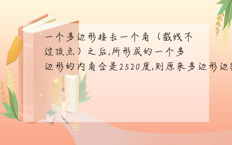 一个多边形接去一个角（截线不过顶点）之后,所形成的一个多边形的内角合是2520度,则原来多边形边数是多