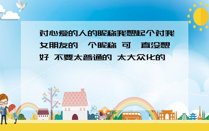 对心爱的人的昵称我想起个对我女朋友的一个昵称 可一直没想好 不要太普通的 太大众化的