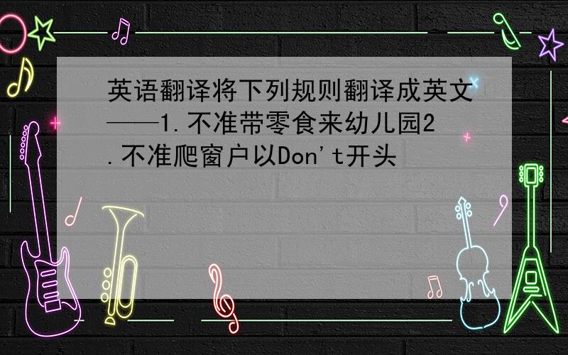 英语翻译将下列规则翻译成英文——1.不准带零食来幼儿园2.不准爬窗户以Don't开头