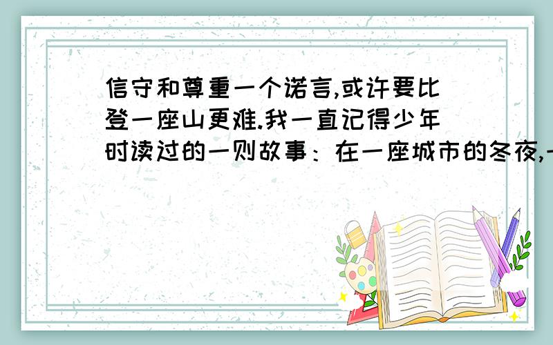 信守和尊重一个诺言,或许要比登一座山更难.我一直记得少年时读过的一则故事：在一座城市的冬夜,一位正妇女劝他赶快回家,但执拗的孩子坚持要接到命令才离开.”孩子不肯离开,是因为什