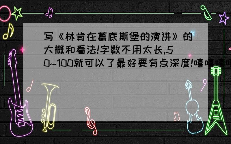 写《林肯在葛底斯堡的演讲》的大概和看法!字数不用太长,50~100就可以了最好要有点深度!嘻嘻嘻嘻