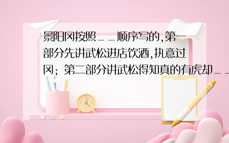 景阳冈按照__顺序写的,第一部分先讲武松进店饮酒,执意过冈；第二部分讲武松得知真的有虎却__；第三部分景阳冈按照_________顺序写的,第一部分先讲武松进店饮酒,执意过冈；第二部分讲武