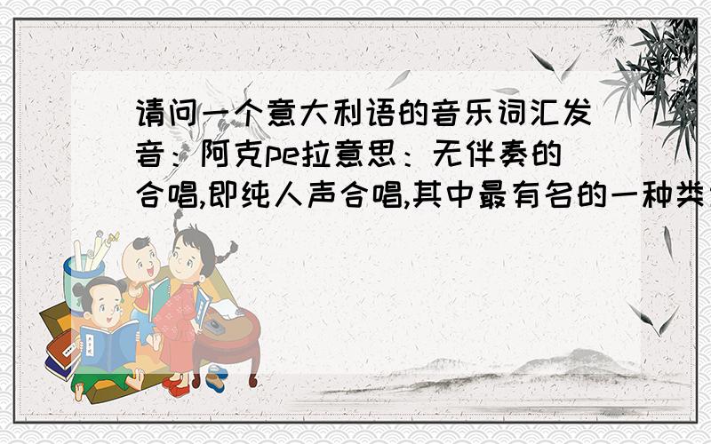 请问一个意大利语的音乐词汇发音：阿克pe拉意思：无伴奏的合唱,即纯人声合唱,其中最有名的一种类型是barbershop singing理发店合唱