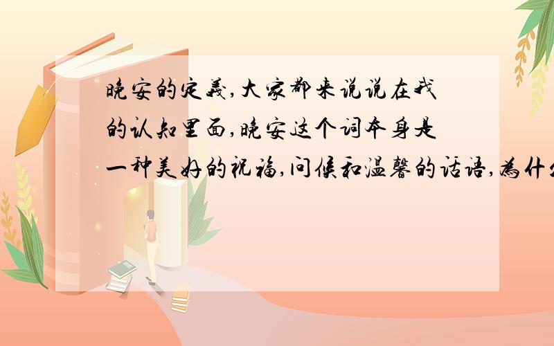 晚安的定义,大家都来说说在我的认知里面,晚安这个词本身是一种美好的祝福,问候和温馨的话语,为什么现在我老碰到些要解释成什么我爱你爱你这种脑残到家的意思呢?牵强到家就不说了简