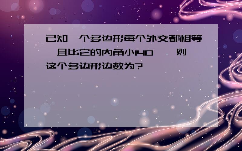 已知一个多边形每个外交都相等,且比它的内角小140°,则这个多边形边数为?