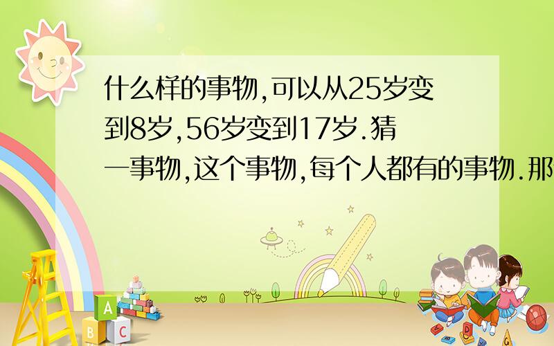 什么样的事物,可以从25岁变到8岁,56岁变到17岁.猜一事物,这个事物,每个人都有的事物.那个事物都会永远陪在身边的.