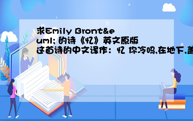 求Emily Brontë 的诗《忆》英文原版这首诗的中文译作：忆 你冷吗,在地下,盖着厚厚的积雪远离人世,在寒冷阴郁的墓里?当你终于被隔绝一切的时间隔绝唯一的爱人啊,我岂能忘了爱你?如今我