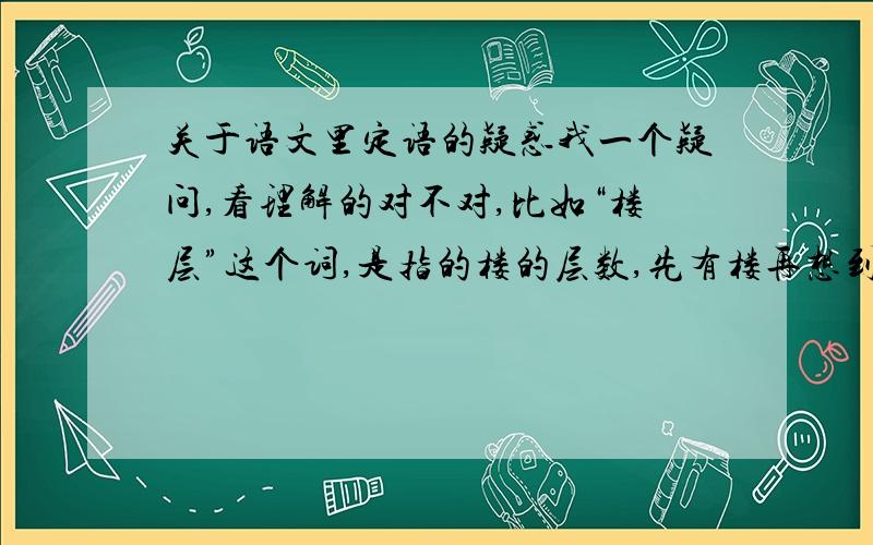 关于语文里定语的疑惑我一个疑问,看理解的对不对,比如“楼层”这个词,是指的楼的层数,先有楼再想到层数,还是指这里有一栋楼作为前提,我们把这里的层面叫