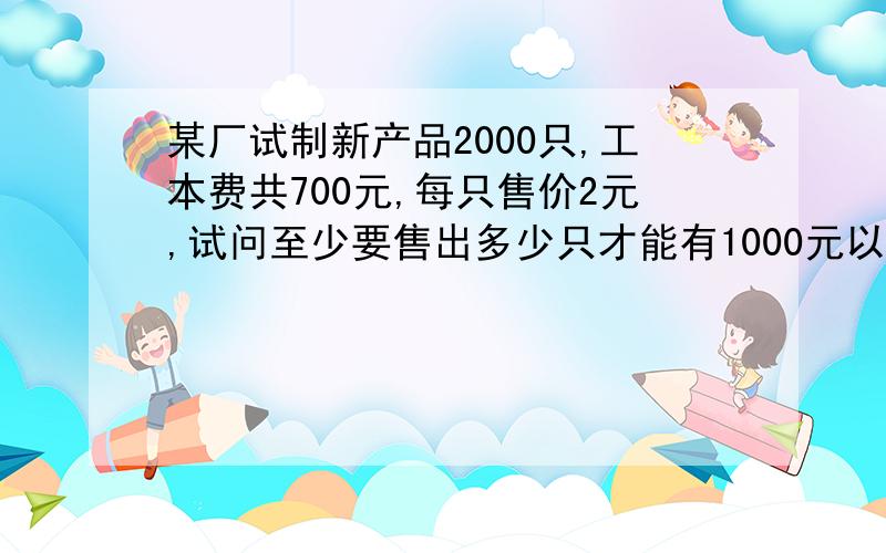 某厂试制新产品2000只,工本费共700元,每只售价2元,试问至少要售出多少只才能有1000元以上的盈利?请把算式过程和答案给我写出来,