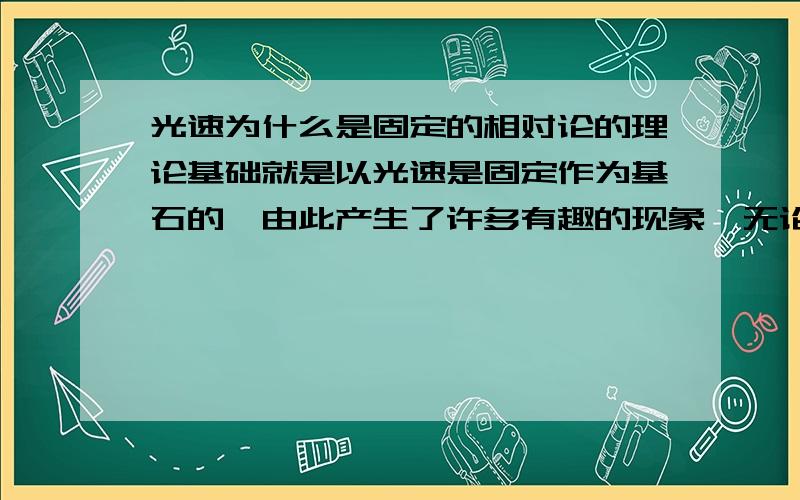 光速为什么是固定的相对论的理论基础就是以光速是固定作为基石的,由此产生了许多有趣的现象,无论采用任何参照系,光的速度都是固定不变的,即假设我们站在地球上看A.B两个背向以光速行