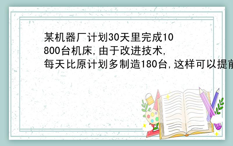 某机器厂计划30天里完成10800台机床,由于改进技术,每天比原计划多制造180台,这样可以提前几天完成任务