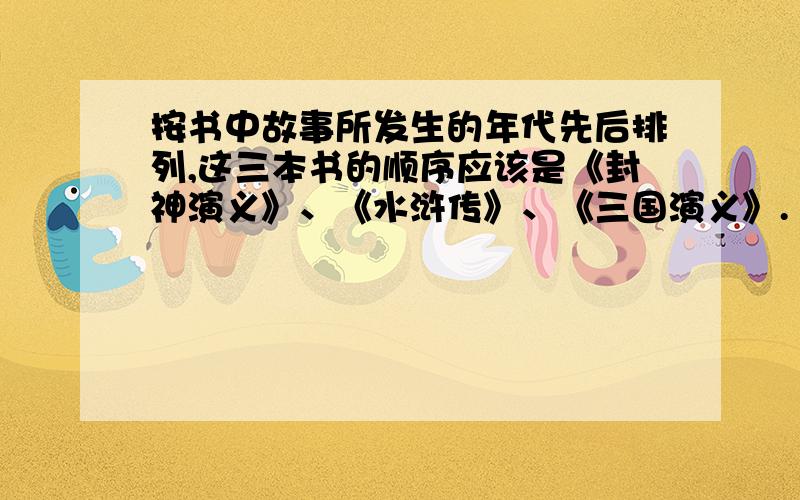 按书中故事所发生的年代先后排列,这三本书的顺序应该是《封神演义》、《水浒传》、《三国演义》.