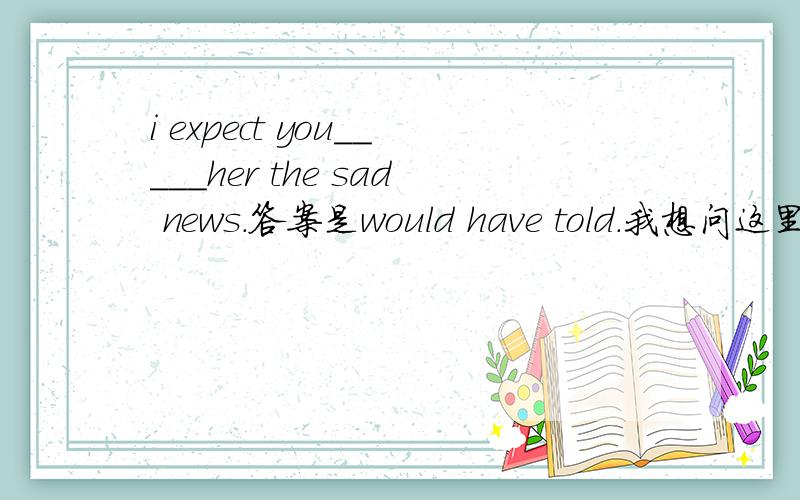 i expect you_____her the sad news.答案是would have told.我想问这里have能不能去掉改成would tell呢?