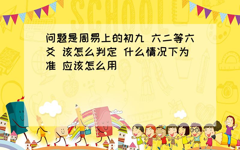 问题是周易上的初九 六二等六爻 该怎么判定 什么情况下为准 应该怎么用