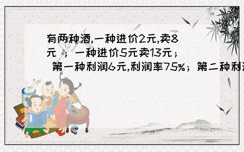 有两种酒,一种进价2元,卖8元 ；一种进价5元卖13元； 第一种利润6元,利润率75%；第二种利润8元,利润率62.5%问做为酒店,客人来了我应该推销利润高的,还是应该推利润率高的酒呢!