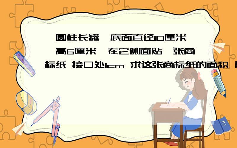 一圆柱长罐,底面直径10厘米,高6厘米,在它侧面贴一张商标纸 接口处1cm 求这张商标纸的面积 用算式 ^__^